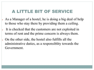 A LITTLE BIT OF SERVICE
● As a Manager of a hostel, he is doing a big deal of help
to those who stay there by providing them a ceiling.
● It is checked that the customers are not exploited in
terms of rent and the prime concern is always them.
● On the other side, the hostel also fulfills all the
administrative duties, as a responsiblity towards the
Government.
 