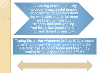According to him the quality
to become successful Employ
or person is first to understand
the work which has to be done
and then to finish it by
sincerity and hard working.
And this is the formula for him
to work done successfully.
During his carrier whenever he has to face some
challenging work he never took it as a hurdle.
He took it as an opportunity and finish it by
putting his all experience and efforts.
 