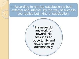 According to him job satisfaction is both
external and internal. By the way of success
you realise both kind of satisfaction.
He never do
any work for
reward. He
took it as an
opportunity and
reward comes
automatically.
 