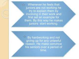 Whenever he feels that
juniors are not working he
try to explain them by
involving in their work and
first set an example for
them. By this way he makes
juniors start working.
By hardworking and not
giving up for any unlawful
reason. He make convince
his seniors over a period of
time.
 