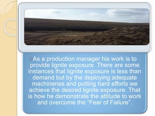 As a production manager his work is to
provide lignite exposure. There are some
instances that lignite exposure is less than
demand but by the deploying adequate
machineries and putting hard efforts we
achieve the desired lignite exposure. That
is how he demonstrate the attitude to work
and overcome the “Fear of Failure”.
 