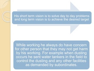 His short term vision is to solve day to day problems
and long term vision is to achieve the desired target
While working he always do have concern
for other person that they may not get harm
by his working. For example when dusting
occurs he sent water tankers in the field to
control the dusting and any other facilities
as demanded by subordinates.
 