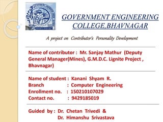 GOVERNMENT ENGINEERING
COLLEGE,BHAVNAGAR
A project on Contributor’s Personality Development
Name of contributor : Mr. Sanjay Mathur (Deputy
General Manager(Mines), G.M.D.C. Lignite Project ,
Bhavnagar)
Name of student : Kanani Shyam R.
Branch : Computer Engineering
Enrollment no. : 150210107029
Contact no. : 9429185019
Guided by : Dr. Chetan Trivedi &
Dr. Himanshu Srivastava
 