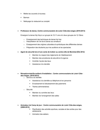  Mettre les couverts à nouveau
 Barman
 Nettoyage du restaurant au complet
• Professeur de danse, Centre communautaire de Loisir Côte-des-neiges (2010-2013)
Enseigner la danse Hip Hop à un groupe de 10-11 ans et à deux groupes de 12-18ans
o Enseignement des techniques de danse hip hop
o Interprétation de l’art de la danse aux amateurs
o Enseignement des origines culturelles et symboliques des différentes danses
o Préparation des étudiants pour les auditions et les spectacles
• Agent de sécurité lors d’une vente de trottoir au centre-ville de Montréal (Été 2012)
 Maintien du respect des règlements de l’établissement
 Maintien des procédures de sécurité et d’urgence
 Contrôle l’accès des lieux
 Assistance à la clientèle
• Réceptionniste/Surveillant d’installation : Centre communautaire de Loisir Côte-
des-neiges, (2010-2012)
o Service à la clientèle
 Assistance à la clientèle au téléphone et en personne
 Encaissement et décaissement des paiements
 Tâches administratives
o Sécurité
 Maintien du contrôle des lieux
 Maintien de l’arrangement des salles
• Animateur de Camp de jour : Centre communautaire de Loisir Côte-des-neiges,
(2008-2012)
 Planification des activités sportives, sociales et des sorties pour des
adolescents
 Animation des ateliers
 