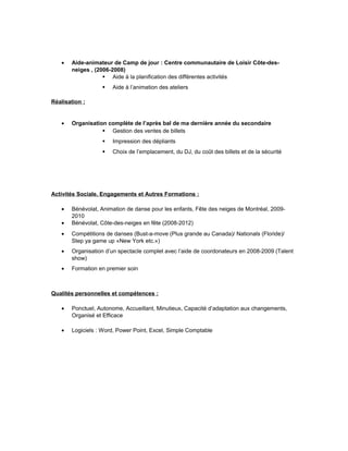 • Aide-animateur de Camp de jour : Centre communautaire de Loisir Côte-des-
neiges , (2006-2008)
 Aide à la planification des différentes activités
 Aide à l’animation des ateliers
Réalisation :
• Organisation complète de l’après bal de ma dernière année du secondaire
 Gestion des ventes de billets
 Impression des dépliants
 Choix de l’emplacement, du DJ, du coût des billets et de la sécurité
Activités Sociale, Engagements et Autres Formations :
• Bénévolat, Animation de danse pour les enfants, Fête des neiges de Montréal, 2009-
2010
• Bénévolat, Côte-des-neiges en fête (2008-2012)
• Compétitions de danses (Bust-a-move (Plus grande au Canada)/ Nationals (Floride)/
Step ya game up «New York etc.»)
• Organisation d’un spectacle complet avec l’aide de coordonateurs en 2008-2009 (Talent
show)
• Formation en premier soin
Qualités personnelles et compétences :
• Ponctuel, Autonome, Accueillant, Minutieux, Capacité d’adaptation aux changements,
Organisé et Efficace
• Logiciels : Word, Power Point, Excel, Simple Comptable
 