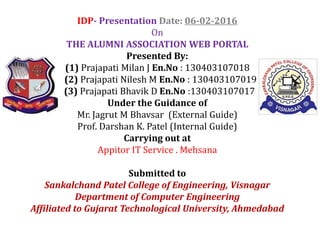 IDP- Presentation Date: 06-02-2016
On
THE ALUMNI ASSOCIATION WEB PORTAL
Presented By:
(1) Prajapati Milan J En.No : 130403107018
(2) Prajapati Nilesh M En.No : 130403107019
(3) Prajapati Bhavik D En.No :130403107017
Under the Guidance of
Mr. Jagrut M Bhavsar (External Guide)
Prof. Darshan K. Patel (Internal Guide)Prof. Darshan K. Patel (Internal Guide)
Carrying out at
Appitor IT Service . Mehsana
Submitted to
Sankalchand Patel College of Engineering, Visnagar
Department of Computer Engineering
Affiliated to Gujarat Technological University, Ahmedabad
 