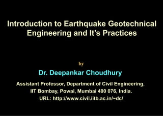 Introduction to Earthquake Geotechnical 
Engineering and It’s Practices 
by 
Dr. Deepankar Choudhury 
Assistant Professor, Department of Civil Engineering, 
IIT Bombay, Powai, Mumbai 400 076, India. 
URL: http://www.civil.iitb.ac.in/~dc/ 
 