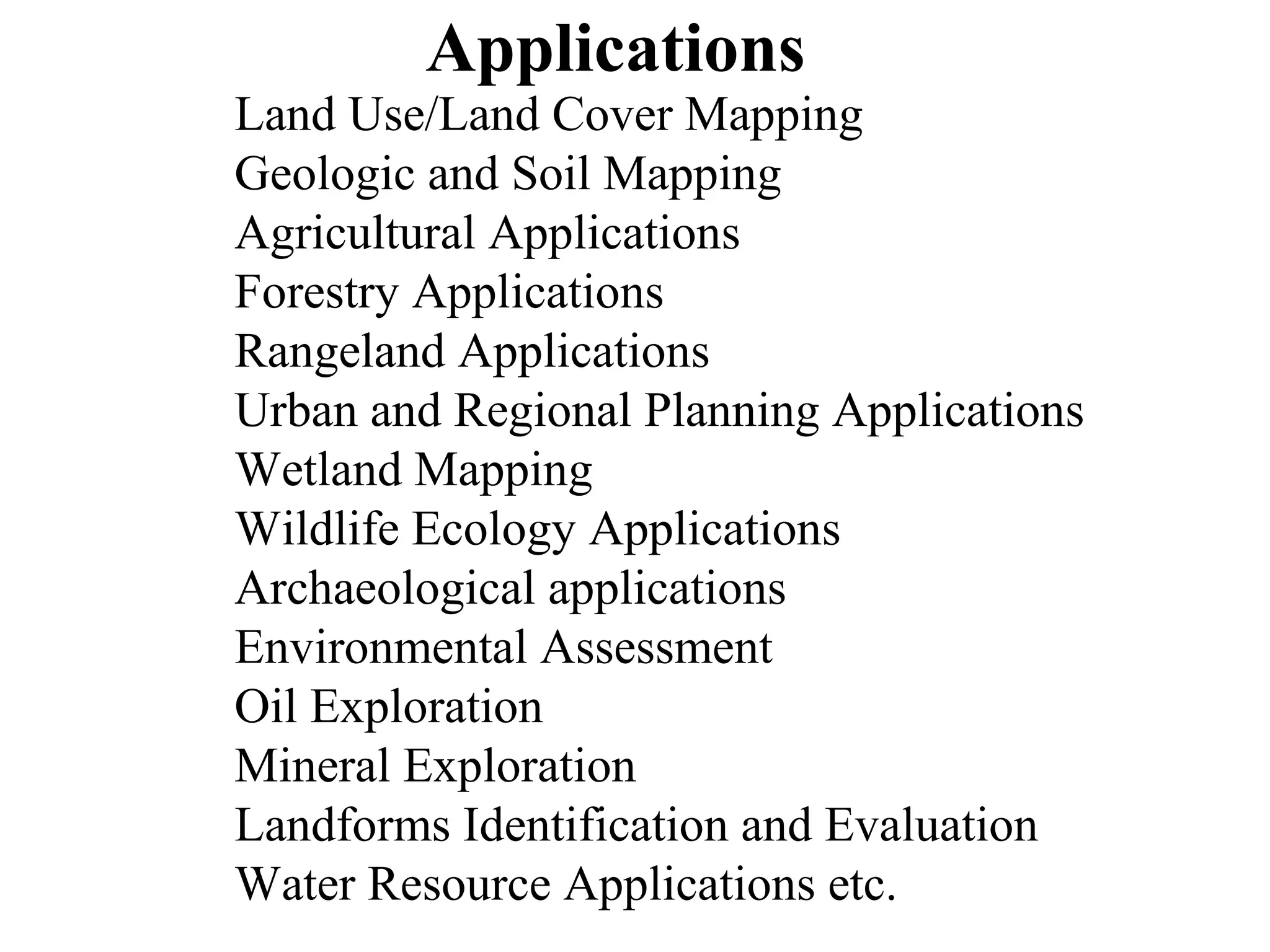 Applications
Land Use/Land Cover Mapping
Geologic and Soil Mapping
Agricultural Applications
Forestry Applications
Rangeland Applications
Urban and Regional Planning Applications
Wetland Mapping
Wildlife Ecology Applications
Archaeological applications
Environmental Assessment
Oil Exploration
Mineral Exploration
Landforms Identification and Evaluation
Water Resource Applications etc.
 