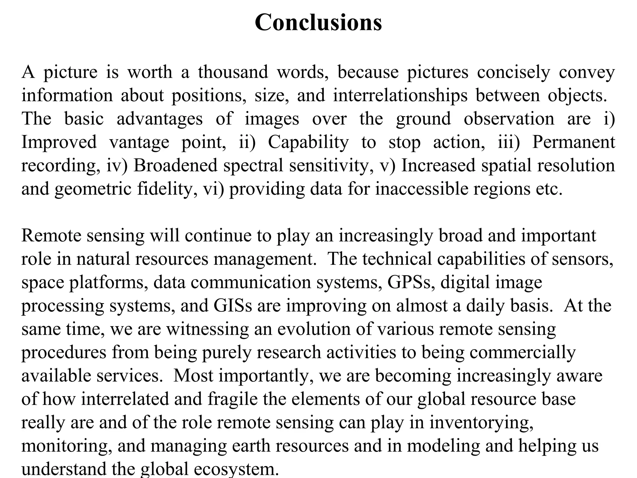 Conclusions
A picture is worth a thousand words, because pictures concisely convey
information about positions, size, and interrelationships between objects.
The basic advantages of images over the ground observation are i)
Improved vantage point, ii) Capability to stop action, iii) Permanent
recording, iv) Broadened spectral sensitivity, v) Increased spatial resolution
and geometric fidelity, vi) providing data for inaccessible regions etc.

Remote sensing will continue to play an increasingly broad and important
role in natural resources management. The technical capabilities of sensors,
space platforms, data communication systems, GPSs, digital image
processing systems, and GISs are improving on almost a daily basis. At the
same time, we are witnessing an evolution of various remote sensing
procedures from being purely research activities to being commercially
available services. Most importantly, we are becoming increasingly aware
of how interrelated and fragile the elements of our global resource base
really are and of the role remote sensing can play in inventorying,
monitoring, and managing earth resources and in modeling and helping us
understand the global ecosystem.
 