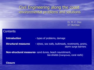 Civil Engineering along the coast
-environmental problems and solutions
Dr. M. C. Deo
IIT Bombay
Contents
Introduction - types of problems, damage
Structural measures - dykes, sea walls, bulkheads, revetments, groins,
storm surge barriers
Non-structural measures- sand dunes, beach nourishment,
bio-shields (mangroves, coral reefs)
Closure
 