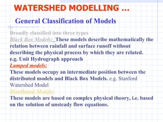 WATERSHED MODELLING …   General Classification of Models   Broadly classified into three types   Black Box Models:   These models describe mathematically the relation between rainfall and surface runoff without describing the physical process by which they are related.  e.g. Unit Hydrograph approach   Lumped models: These models occupy an intermediate position between the distributed models and Black Box Models.  e.g. Stanford Watershed Model  Distributed Models: These models are based on complex physical theory, i.e. based on the solution of unsteady flow equations.  