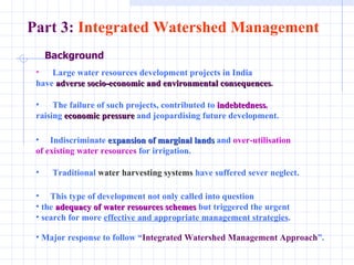 Background Large water resources development projects in India have  adverse socio-economic and environmental consequences .   The failure of such projects, contributed to  indebtedness ,   raising  economic pressure  and jeopardising future development.  Indiscriminate  expansion of marginal lands  and  over-utilisation  of existing water resources  for irrigation.  Traditional  water harvesting systems  have suffered sever neglect.  This type of development not only called into question  the  adequacy of water resources schemes  but triggered the urgent search for more  effective and appropriate management strategies .  Major response to follow “ Integrated Watershed Management Approach ”.  Part 3:  Integrated Watershed Management 