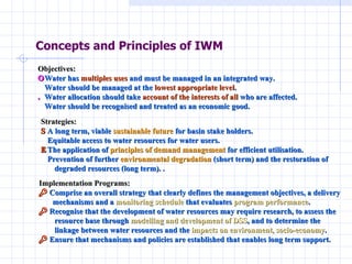 Concepts and Principles of IWM Objectives:     Water has  multiples uses  and must be managed in an integrated way.     Water should be managed at the  lowest appropriate level .    Water allocation should take  account of the interests of all  who are affected.     Water should be recognised and treated as an economic good. Strategies:     A long term, viable  sustainable future  for basin stake holders.     Equitable access to water resources for water users.    The application of  principles of demand management  for efficient utilisation.     Prevention of further  environmental degradation  (short term) and the restoration of  degraded resources (long term). . Implementation Programs:     Comprise an overall strategy that clearly defines the management objectives, a delivery mechanisms and a  monitoring schedule  that evaluates  program performance .     Recognise that the development of water resources may require research, to assess the  resource base through  modelling and development of DSS , and to determine the  linkage between water resources and the  impacts on environment, socio-economy .     Ensure that mechanisms and policies are established that enables long term support.  
