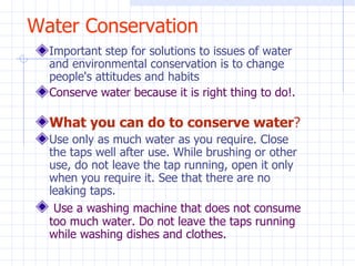 Water Conservation Important step for solutions to issues of water and environmental conservation is to change people's attitudes and habits  Conserve water because it is right thing to do!. What you can do to conserve water ? Use only as much water as you require. Close the taps well after use. While brushing or other use, do not leave the tap running, open it only when you require it. See that there are no leaking taps. Use a washing machine that does not consume too much water. Do not leave the taps running while washing dishes and clothes. 