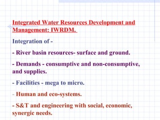 Integrated Water Resources Development and Management: IWRDM.  Integration of - - River basin resources- surface and ground. - Demands - consumptive and non-consumptive, and supplies.  - Facilities - mega to micro. -  Human and eco-systems. - S&T and engineering with social, economic, synergic needs. 