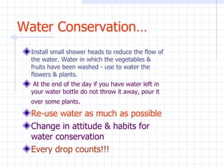 Water Conservation… Install small shower heads to reduce the flow of the water. Water in which the vegetables & fruits have been washed - use to water the flowers & plants.    At the end of the day if you have water left in your water bottle do not throw it away, pour it over some plants.   Re-use water as much as possible Change in attitude & habits for water conservation Every drop counts!!! 