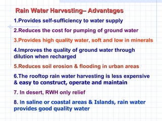 Rain Water Harvesting– Advantages  1.Provides self-sufficiency to water supply  2.Reduces the cost for pumping of ground water   3.Provides high quality water, soft and low in minerals 4.Improves the quality of ground water through dilution when recharged 5.Reduces soil erosion & flooding in urban areas 6.The rooftop rain water harvesting is less expensive &  easy to construct, operate and maintain 7. In desert, RWH only relief  8.  I n saline or coastal areas & Islands, rain water provides good quality water   