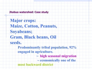 Jhabua watershed: Case study Major crops:  Maize, Cotton, Peanuts, Soyabeans; Gram, Black beans, Oil seeds.  Predominantly tribal population, 92% engaged in agriculture. ~  high seasonal migration ~ economically one of the  most backward district 