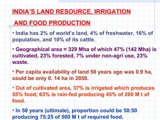 INDIA’S LAND RESOURCE, IRRIGATION AND FOOD PRODUCTION India has 2% of world’s land, 4% of freshwater, 16% of population, and 10% of its cattle. Geographical area = 329 Mha of which 47% (142 Mha) is cultivated, 23% forested, 7% under non-agri use, 23% waste.   Per capita availability of land 50 years ago was 0.9 ha, could be only 0. 14 ha in 2050. Out of cultivated area, 37% is irrigated which produces 55% food; 63% is rain-fed producing 45% of 200 M t of food.  In 50 years (ultimate), proportion could be 50:50 producing 75:25 of 500 M t of required food. 