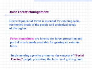 Redevelopment of forest is essential for catering socio- economics needs of the people and ecological needs  of the region.  Forest committees  are formed for forest protection and part of area is made available for grazing on rotation basis.  Implementing agencies promoted the concept of  “Social Fencing”  people protecting the forest and grazing land.  Joint Forest Management 