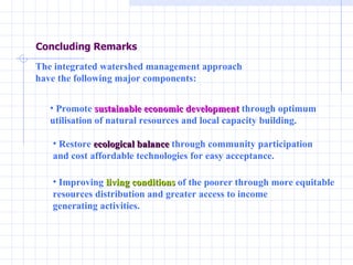 Concluding Remarks The integrated watershed management approach  have the following major components:  Promote  sustainable economic development  through optimum  utilisation of natural resources and local capacity building.  Restore  ecological balance  through community participation  and cost affordable technologies for easy acceptance.  Improving  living conditions  of the poorer through more equitable  resources distribution and greater access to income  generating activities.  