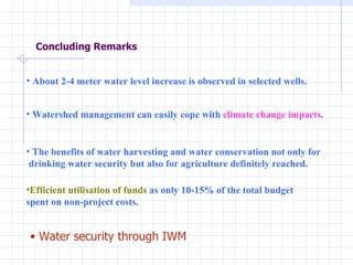 Concluding Remarks Water security through IWM Efficient utilisation of funds  as only 10-15% of the total budget  spent on non-project costs.  The benefits of water harvesting and water conservation not only for  drinking water security but also for agriculture definitely reached.   About 2-4 meter water level increase is observed in selected wells. Watershed management can easily cope with  climate change impacts . 