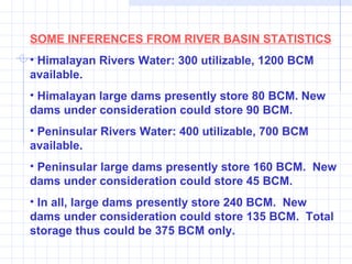 SOME INFERENCES FROM RIVER BASIN STATISTICS Himalayan Rivers Water: 300 utilizable, 1200 BCM available. Himalayan large dams presently store 80 BCM. New dams under consideration could store 90 BCM. Peninsular Rivers Water: 400 utilizable, 700 BCM available. Peninsular large dams presently store 160 BCM.  New dams under consideration could store 45 BCM. In all, large dams presently store 240 BCM.  New dams under consideration could store 135 BCM.  Total storage thus could be 375 BCM only. 