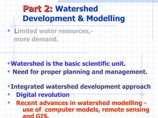 Part 2:   Watershed Development & Modelling L imited water resources,-  more demand.   Watershed is the basic scientific unit.  Need for proper planning and management.  Integrated watershed development approach Digital revolution Recent advances in watershed modelling -  use of  computer models, remote sensing  and GIS. 