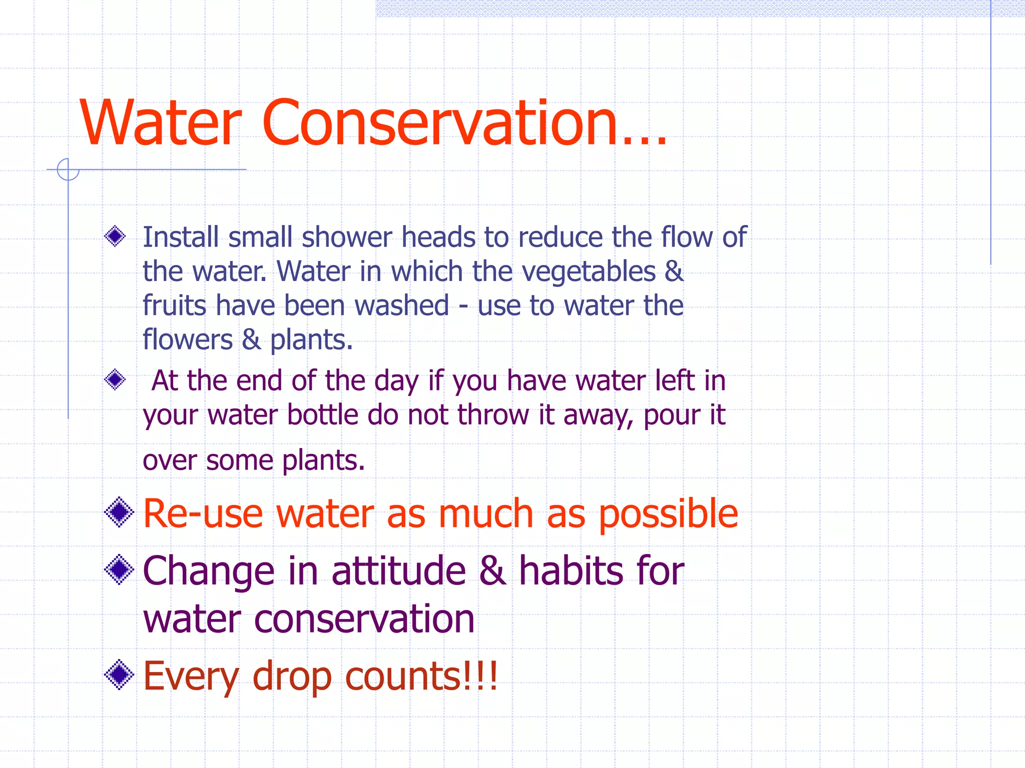 Water Conservation…
Install small shower heads to reduce the flow of
the water. Water in which the vegetables &
fruits have been washed - use to water the
flowers & plants.
At the end of the day if you have water left in
your water bottle do not throw it away, pour it
over some plants.
Re-use water as much as possible
Change in attitude & habits for
water conservation
Every drop counts!!!
 
