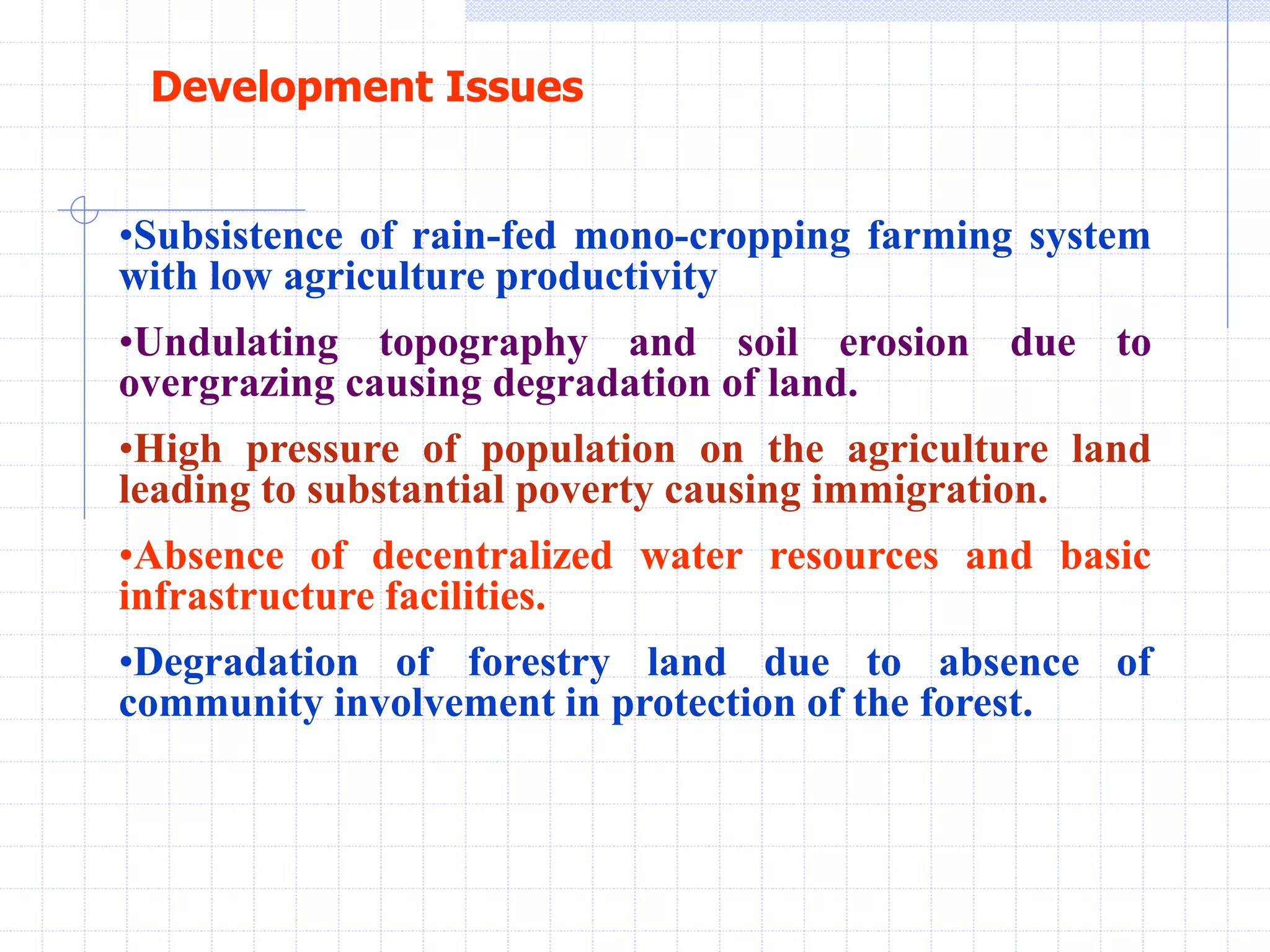 •Subsistence of rain-fed mono-cropping farming system
with low agriculture productivity
•Undulating topography and soil erosion due to
overgrazing causing degradation of land.
•High pressure of population on the agriculture land
leading to substantial poverty causing immigration.
•Absence of decentralized water resources and basic
infrastructure facilities.
•Degradation of forestry land due to absence of
community involvement in protection of the forest.
Development Issues
 