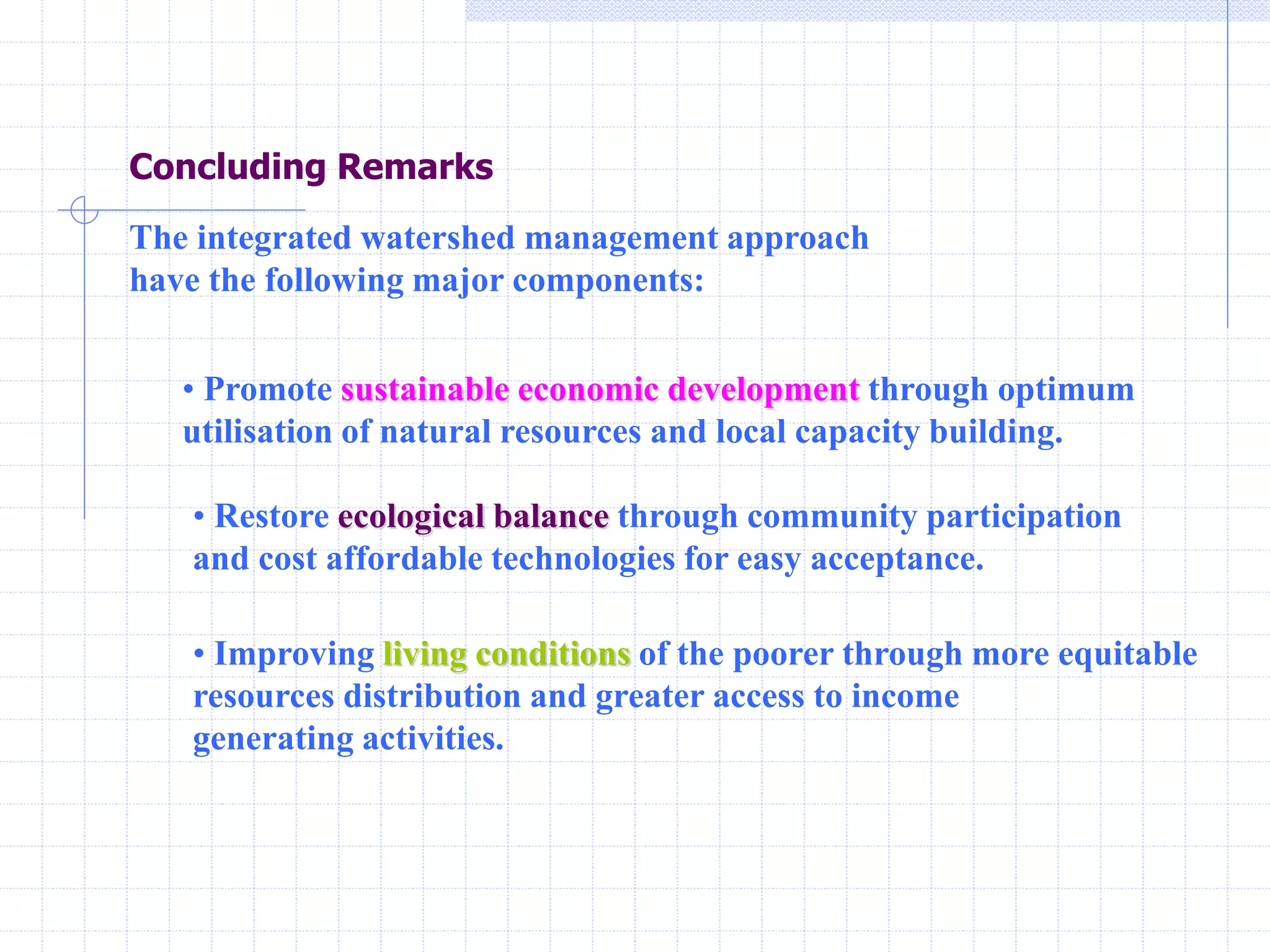 Concluding Remarks
The integrated watershed management approach
have the following major components:
• Promote sustainable economic development through optimum
utilisation of natural resources and local capacity building.
• Restore ecological balance through community participation
and cost affordable technologies for easy acceptance.
• Improving living conditions of the poorer through more equitable
resources distribution and greater access to income
generating activities.
 