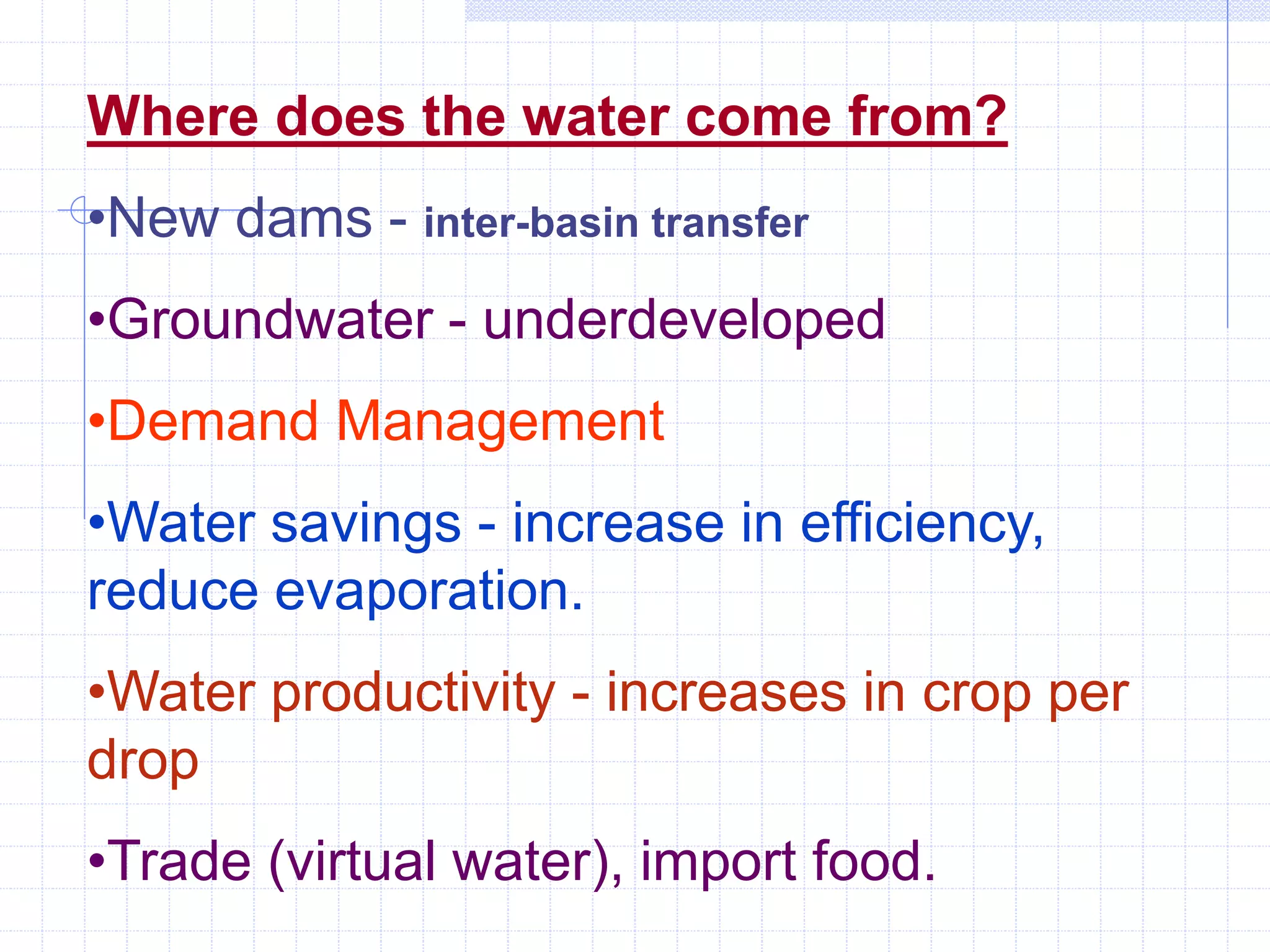 Where does the water come from?
•New dams - inter-basin transfer
•Groundwater - underdeveloped
•Demand Management
•Water savings - increase in efficiency,
reduce evaporation.
•Water productivity - increases in crop per
drop
•Trade (virtual water), import food.
 