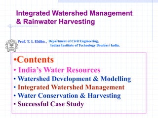 Integrated Watershed Management
& Rainwater Harvesting
Prof. T. I. Eldho , Department of Civil Engineering,
Indian Institute of Technology Bombay/ India.
•Contents
• India’s Water Resources
• Watershed Development & Modelling
• Integrated Watershed Management
• Water Conservation & Harvesting
• Successful Case Study
 