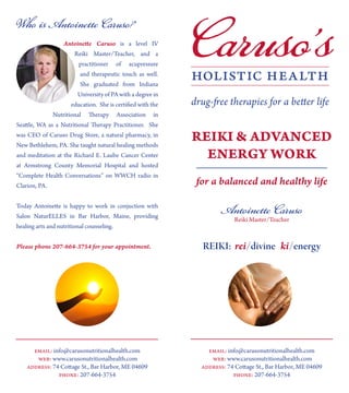 Caruso’sAntoinette Caruso is a level IV
Reiki Master/Teacher, and a
practitioner of acupressure
and therapeutic touch as well.
She graduated from Indiana
University of PA with a degree in
education. She is certified with the
Nutritional Therapy Association in
Seattle, WA as a Nutritional Therapy Practitioner. She
was CEO of Caruso Drug Store, a natural pharmacy, in
New Bethlehem, PA. She taught natural healing methods
and meditation at the Richard E. Laube Cancer Center
at Armstrong County Memorial Hospital and hosted
“Complete Health Conversations” on WWCH radio in
Clarion, PA.
Today Antoinette is happy to work in conjuction with
Salon NaturELLES in Bar Harbor, Maine, providing
healing arts and nutritional counseling.
Please phone 207-664-3754 for your appointment.
Who is Antoinette Caruso?
email: info@carusonutritionalhealth.com
web: www.carusonutritionalhealth.com
address: 74 Cottage St., Bar Harbor, ME 04609
phone: 207-664-3754
REIKI & ADVANCED
ENERGY WORK
for a balanced and healthy life
Antoinette Caruso
Reiki Master/Teacher
REIKI: rei/divine ki/energy
email: info@carusonutritionalhealth.com
web: www.carusonutritionalhealth.com
address: 74 Cottage St., Bar Harbor, ME 04609
phone: 207-664-3754
 