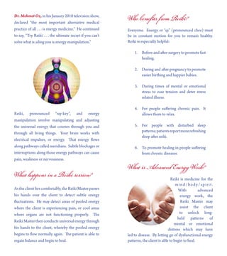 Dr. Mehmet Oz, in his January 2010 television show,
declared “the most important alternative medical
practice of all . . . is energy medicine.” He continued
to say, “Try Reiki . . . the ultimate secret if you can’t
solve what is ailing you is energy manipulation.”
Reiki, pronounced “ray-key”, and energy
manipulation involve manipulating and adjusting
the universal energy that courses through you and
through all living things. Your brain works with
electrical impulses, or energy. That energy flows
along pathways called meridians. Subtle blockages or
interruptions along those energy pathways can cause
pain, weakness or nervousness.
What happens in a Reiki session?
As the client lies comfortably, the Reiki Master passes
his hands over the client to detect subtle energy
fluctuations. He may detect areas of pooled energy
where the client is experiencing pain, or cool areas
where organs are not functioning properly. The
Reiki Master then conducts universal energy through
his hands to the client, whereby the pooled energy
begins to flow normally again. The patient is able to
regain balance and begin to heal.
Who beneﬁts from Reiki?
Everyone. Energy or “qi” (pronounced chee) must
be in constant motion for you to remain healthy.
Reiki is especially helpful:
1. Before and after surgery to promote fast
healing.
2. During and after pregnancy to promote
easier birthing and happier babies.
3. During times of mental or emotional
stress to ease tension and deter stress
related illness.
4. For people suffering chronic pain. It
allows them to relax.
5. For people with disturbed sleep
patterns;patientsreportmorerefreshing
sleep after reiki.
6. To promote healing in people suffering
from chronic diseases.
What is Advanced Energy Work?
Reiki is medicine for the
mind/body/spirit.
With advanced
energy work, the
Reiki Master may
assist the client
to unlock long-
held patterns of
mental or emotional
distress which may have
led to disease. By letting go of dysfunctional energy
patterns, the client is able to begin to heal.
 
