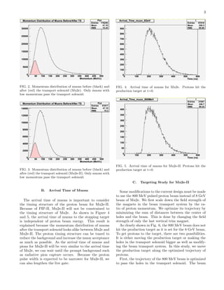 3
FIG. 2. Momentum distribution of muons before (black) and
after (red) the transport solenoid (Mu2e). Only muons with
low momentum pass the transport solenoid.
FIG. 3. Momentum distribution of muons before (black) and
after (red) the transport solenoid (Mu2e-II). Only muons with
low momentum pass the transport solenoid.
B. Arrival Time of Muons
The arrival time of muons is important to consider
the timing structure of the proton beam for Mu2e-II.
Because of PIP-II, Mu2e-II will not be constrained to
the timing structure of Mu2e. As shown in Figure 4
and 5, the arrival time of muons to the stopping target
is independent of proton beam energy. This result is
explained because the momentum distribution of muons
after the transport solenoid looks alike between Mu2e and
Mu2e-II. The proton timing structure can be tuned to
reduce the background and increase the muon acceptance
as much as possible. As the arrival time of muons and
pions for Mu2e-II will be very similar to the arrival time
of Mu2e, we can wait until the prompt background such
as radiative pion capture occurs. Because the proton
pulse width is expected to be narrower for Mu2e-II, we
can also lengthen the live gate.
FIG. 4. Arrival time of muons for Mu2e. Protons hit the
production target at t=0.
FIG. 5. Arrival time of muons for Mu2e-II. Protons hit the
production target at t=0.
C. Targeting Study for Mu2e-II
Some modiﬁcations to the current design must be made
to use the 800 MeV pulsed proton beam instead of 8 GeV
beam of Mu2e. We ﬁrst scale down the ﬁeld strength of
the magnets in the beam transport system by the ra-
tio of proton momentum. We optimize its trajectory by
minimizing the sum of distances between the center of
holes and the beam. This is done by changing the ﬁeld
strength of only the last vertical trim magnet.
As clearly shown in Fig. 6, the 800 MeV beam does not
hit the production target as it is set for the 8 GeV beam.
To get protons to the target, there are two possibilities.
It is either moving the production target or making the
holes in the transport solenoid bigger as well as modify-
ing the beam transport system. In this study, we move
the production target along the optimized trajectory of
protons.
First, the trajectory of the 800 MeV beam is optimized
to pass the holes in the transport solenoid. The beam
 