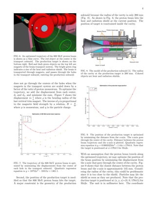 4
FIG. 6. An optimized trajectory of the 800 MeV proton beam
is shown as a blue curve. The red object at the center is the
transport solenoid. The production target is shown on the
bottom right. Red and dark green objects on the top left are
magnets of the beam transport system. The bright green ring
indicates a size of the heat and radiation shield. The beam is
transported through magnets, and passes through the holes
in the transport solenoid, entering the production solenoid.
does not go through the centers of the holes when the
magnets in the transport system are scaled down by a
factor of the ratio of proton momentum. To optimize the
trajectory, we add the displacement from each center,
d1 and d2, and minimize the sum. Figure 7 shows the
displacement vs 1
ρ where ρ is the bending radius of the
last vertical trim magnet. The inverse of ρ is proportional
to the magnetic ﬁeld strength by a relation, B = p
qρ
where p is momentum, and q is the particle charge.
FIG. 7. The trajectory of the 800 MeV proton beam is opti-
mized by minimizing the displacements from the center of
each hole in the transport solenoid. Quadratic regression
equation is y = 18752x2
− 10315x + 1461.1.
Second, the position of the production target is mod-
iﬁed so that the 800 MeV proton beam hits the target.
A major constraint is the geometry of the production
solenoid because the radius of the cavity is only 200 mm
(Fig. 8). As shown in Fig. 6, the proton beam hits the
heat and radiation shield at the current position. The
position of target is constrained inside the cavity.
FIG. 8. The model of the production solenoid [1]. The radius
of the cavity at the production target is 200 mm. Colored
objects are heat and radiation shields.
FIG. 9. The position of the production target is optimized
by minimizing the distance from the z-axis. The z-axis goes
through the center of the cavity. Distance between the proton
beam trajectory and the z-axis is plotted. Quadratic regres-
sion equation is y = 0.00033258x2
−1.44x+1704.6. Note that
the target is positioned at z=1764.5 for Mu2e.
With an assumption that the proton beam travels along
the optimized trajectory, we may optimize the position of
the beam position by minimizing the displacement from
the z-axis that goes through the center of the cavity. Fig-
ure 9 shows that the closest distance between the proton
beam and the z-axis is approximately 145 mm. Consid-
ering the radius of the cavity, this could be problematic
since it is too close to the shield. Particles may hit the
shield as soon as they are produced. Note that the pro-
duction target is positioned at (x, y, z)=(0, 0, 1764.5) for
Mu2e. The unit is in millimeter here. The coordinate
 