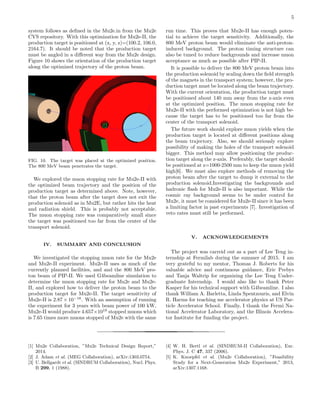 5
system follows as deﬁned in the Mu2e.in from the Mu2e
CVS repository. With this optimization for Mu2e-II, the
production target is positioned at (x, y, z)=(100.2, 106.0,
2164.7). It should be noted that the production target
must be angled in a diﬀerent way from the Mu2e design.
Figure 10 shows the orientation of the production target
along the optimized trajectory of the proton beam.
FIG. 10. The target was placed at the optimized position.
The 800 MeV beam penetrates the target.
We explored the muon stopping rate for Mu2e-II with
the optimized beam trajectory and the position of the
production target as determined above. Note, however,
that the proton beam after the target does not exit the
production solenoid as in Mu2E, but rather hits the heat
and radiation shield. This is probably not acceptable.
The muon stopping rate was comparatively small since
the target was positioned too far from the center of the
transport solenoid.
IV. SUMMARY AND CONCLUSION
We investigated the stopping muon rate for the Mu2e
and Mu2e-II experiment. Mu2e-II uses as much of the
currently planned facilities, and and the 800 MeV pro-
ton beam of PIP-II. We used G4beamline simulation to
determine the muon stopping rate for Mu2e and Mu2e-
II, and explored how to deliver the proton beam to the
production target for Mu2e-II. The target sensitivity of
Mu2e-II is 2.87 × 10−18
. With an assumption of running
the experiment for 3 years with beam power of 100 kW,
Mu2e-II would produce 4.657×1018
stopped muons which
is 7.65 times more muons stopped of Mu2e with the same
run time. This proves that Mu2e-II has enough poten-
tial to achieve the target sensitivity. Additionally, the
800 MeV proton beam would eliminate the anti-proton-
induced background. The proton timing structure can
also be tuned to reduce backgrounds and increase muon
acceptance as much as possible after PIP-II.
It is possible to deliver the 800 MeV proton beam into
the production solenoid by scaling down the ﬁeld strength
of the magnets in the transport system; however, the pro-
duction target must be located along the beam trajectory.
With the current orientation, the production target must
be positioned about 140 mm away from the z-axis even
at the optimized position. The muon stopping rate for
Mu2e-II with the performed optimization is not high be-
cause the target has to be positioned too far from the
center of the transport solenoid.
The future work should explore muon yields when the
production target is located at diﬀerent positions along
the beam trajectory. Also, we should seriously explore
possibility of making the holes of the transport solenoid
bigger. This method may allow positioning the produc-
tion target along the z-axis. Preferably, the target should
be positioned at z=1000-2500 mm to keep the muon yield
high[6]. We must also explore methods of removing the
proton beam after the target to dump it external to the
production solenoid.Investigating the backgrounds and
hadronic ﬂash for Mu2e-II is also important. While the
cosmic ray background seems to be under control for
Mu2e, it must be considered for Mu2e-II since it has been
a limiting factor in past experiments [7]. Investigation of
veto rates must still be performed.
V. ACKNOWLEDGEMENTS
The project was carreid out as a part of Lee Teng in-
ternship at Fermilab during the summer of 2015. I am
very grateful to my mentor, Thomas J. Roberts for his
valuable advice and continuous guidance, Eric Prebys
and Tanja Waltrip for organizing the Lee Teng Under-
graduate Internship. I would also like to thank Peter
Kasper for his technical support with G4beamline. I also
thank William A. Barletta, Linda Spentzouris, and Elvin
R. Harms for teaching me accelerator physics at US Par-
ticle Accelerator School. Finally, I thank the Fermi Na-
tional Accelerator Laboratory, and the Illinois Accelera-
tor Institute for funding the project.
[1] Mu2e Collaboration, ”Mu2e Technical Design Report,”
2014.
[2] J. Adam et al. (MEG Collaboration), arXiv:1303.0754.
[3] U. Bellgardt et al. (SINDRUM Collaboration), Nucl. Phys.
B 299, 1 (1988).
[4] W. H. Bertl et al. (SINDRUM-II Collaboration), Eur.
Phys. J. C 47, 337 (2006).
[5] K. Knoepfel et al. (Mu2e Collaboration), ”Feasibility
Study for a Next-Generation Mu2e Experiment,” 2013,
arXiv:1307.1168.
 