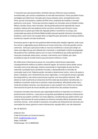 È necessário que seja equacionado e alinhado tudo que influencia nossos produtos
manufaturados, para sermos competitivos no mercado internacional. Temos que definir fortes
estratégias para determinar mercados para nossos produtos como principalmente como
China, que por sinal quebrou a política de filho único, ampliando de imediato o mercado
potencial a curto prazo. Temos que encontrar espaços nos mercados como os Estados Unidos,
Mexico, Canada, Russia, estes mercados são de grande potencial de expansão dos nossos
produtos, todavia acho que podemos tentar encontrar caminhos para fornecer nossos
produtos para os países que estão sob migração política e econômica na Europa, esta
comprovado que países do Oriente Médio também possuem grande interesses nos produtos
brasileiros, assim como criar atuação eficaz na Argentina para aproveitar as mudanças políticas
econômicas naquele mercado atualmente.
Precisamos pensar e agir fora do quadrante determinado pelas relações regionais, onde o pais
fica restrito a negociações pouco dinâmicas em trocas comerciais, e fora dos grandes centros
comerciais. Acho que o pais possui todos os recursos econômicos e sociais para atingir um
status mais digno do que vem obtendo ate o momento, a insatisfação é notória da população,
não podemos ficar satisfeitos apenas com os novos Transatlânticos que estão aportando em
nosso pais ensolarado, belas praias, carnaval, e até mesmo com o futebol, que pelos
resultado da copa do mundo mostrou que precisamos melhorar e muito.
No médio prazo o Brasil precisa pensar em uma política industrial para exportação,
consequentemente melhora na política industrial regular, do contrario vamos perder nossos
mercados como os da siderurgia, estamos aumentando as importações de aços da China,
reduzindo a produção local e perdendo mercados, e desequilibrando os mercados de
construção naval e civil. Podemos perder mercados e desestruturar outros como o do açúcar e
álcool, e biodiesel, com o fechamento de usinas registradas, e o mercado de serviços e geração
de energia elétrica, este ultimo essencial para suportar uma nova política industrial. Não
adianta se iludir atualmente já compramos da China todo tipo de produto manufaturado, e a
tendência é aumentar ainda mais os volumes e tipos de produtos, dificultando ainda mais a
venda dos produtos nacionais, mas não para por ai, pois competir com a China nos mercados
internacionais faz parte de nossos desafios para venda lá fora dos produtos brasileiros.
Conquistar mercados internacionais para exportação brasileiras é imperativo no momento, e
posteriormente mantê-los, o pais possui uma grande quantidade de empresas multinacionais
centenárias que podem contribuir com estes objetivos, considerando que podem alinhar suas
compras internacionais de nossos produtos em diversos mercados difíceis de penetrar pelos
caminhos normais, neste sentido é necessário criar política de alinhamento de interesses com
associações de classes, governo e estas multinacionais, equação difícil, mas não impossível .
Sds. SP 28/12/15.
Anderson Sina
Trader & Consultor em Comercio Exterior.
Email: sina@sinatrader.com.br
Skype: sinatrader
Tel/whatsapp: +55 11 982901303
 