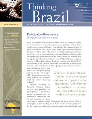 Participatory Governance:
Strengthening Democracy in Brazil
Since its transition from authoritarianism, Brazil has embraced various
innovative forms of participatory governance, giving its citizens direct
involvement in municipal finances and allowing for greater oversight of
public investments.The city of Porto Alegre’s participatory budgeting
program is widely seen as the world’s model participatory governance
experience, where institutional representational channels have enabled
citizens to voice their demands in the public sphere and monitor pub-
lic expenditures. In addition to more than 170 participatory budgeting
projects established throughout Brazil, the country now also has 5,000
participatory health councils and several thousand city planning com-
missions, with varied success. These programs have increased volun-
tary associational activity in a
historically non-participatory
country, led to a more equi-
table distribution of govern-
ment services, and strength-
ened democratic citizenship
in Brazil.
However, according to
Leonardo Avritzer, despite
the increasing popularity of
participatory governance
among academics and in-
ternational institutions, the
current literature on citizen
participation and the actions of international agencies has failed to
thoroughly address two key issues.What are the requisite conditions
for the emergence and success of participatory institutions? And,what
An Electronic Newsletter of Brazil AT the Wilson Center
Brazil
Thinking
Brazil UPDATE NO. 20
April 2006
Upcoming Events
May 2006
• Brazil’s President as
Working Class Raposa
(fox): Understanding Lula
the Politician
• Participation and
Citizenship in Democratic
Brazil
What are the requisite con-
ditions for the emergence
and success of participatory
institutions? And, what are
the variables that account
for their different results
within the same country?
 