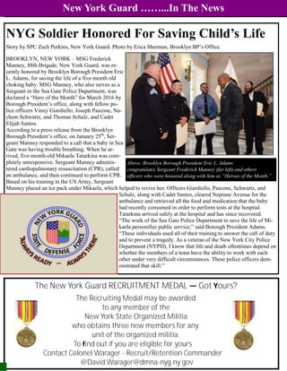 New York Guard ……...In The News
The New York Guard RECRUITMENT MEDAL — Got Yours?
The Recruiting Medal may be awarded
to any member of the
New York State Organized Militia
who obtains three new members for any
unit of the organized militia.
To find out if you are eligible for yours
Contact Colonel Warager - Recruit/Retention Commander
@David.Warager@dmna-nyg.ny.gov
NYG Soldier Honored For Saving Child’s Life
Story by SPC Zach Perkins, New York Guard. Photo by Erica Sherman, Brooklyn BP’s Office.
BROOKLYN, NEW YORK – MSG Frederick
Manney, 88th Brigade, New York Guard, was re-
cently honored by Brooklyn Borough President Eric
L. Adams, for saving the life of a five-month old
choking baby. MSG Manney, who also serves as a
Sergeant in the Sea Gate Police Department, was
declared a “Hero of the Month” for March 2016 by
Borough President’s office, along with fellow po-
lice officers Vinny Giardiello, Joseph Pascone, Nu-
chem Schwartz, and Thomas Schulz, and Cadet
Elijah Santos.
According to a press release from the Brooklyn
Borough President’s office, on January 25th
, Ser-
geant Manney responded to a call that a baby in Sea
Gate was having trouble breathing. When he ar-
rived, five-month-old Mikaela Tatarkina was com-
pletely unresponsive. Sergeant Manney adminis-
tered cardiopulmonary resuscitation (CPR), called
an ambulance, and then continued to perform CPR.
Based on his training in the US Army, Sergeant
Manney placed an ice pack under Mikaela, which helped to revive her. Officers Giardiello, Pascone, Schwartz, and
Schulz, along with Cadet Santos, cleared Neptune Avenue for the
ambulance and retrieved all the food and medication that the baby
had recently consumed in order to perform tests at the hospital.
Tatarkina arrived safely at the hospital and has since recovered.
“The work of the Sea Gate Police Department to save the life of Mi-
kaela personifies public service,” said Borough President Adams.
“These individuals used all of their training to answer the call of duty
and to prevent a tragedy. As a veteran of the New York City Police
Department (NYPD), I know that life and death oftentimes depend on
whether the members of a team have the ability to work with each
other under very difficult circumstances. These police officers dem-
onstrated that skill.”
Above: Brooklyn Borough President Eric L. Adams
congratulates Sergeant Frederick Manney (far left) and others
officers who were honored along with him as “Heroes of the Month.”
 