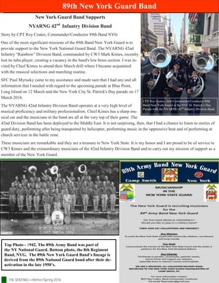 THE SENTINEL—Winter/Spring 2016 Page 10
89th New York Guard Band
Top Photo - 1942, The 89th Army Band was part of
the NY National Guard. Bottom photo, the 8th Regiment
Band, NYG. The 89th New York Guard Band’s lineage is
derived from the 89th National Guard band after their de-
activation in the late 1950’s.
New York Guard Band Supports
NYARNG 42nd
Infantry Division Band
Story by CPT Roy Coates, Commander/Conductor 89th Band NYG
One of the most significant missions of the 89th Band New York Guard is to
provide support to the New York National Guard Band. The NYARNG 42nd
Infantry “Rainbow” Division Band, commanded by CW3 Mark Kimes, recently
lost its tuba player, creating a vacancy in the band's low brass section. I was in-
vited by Chief Kimes to attend their March drill where I became acquainted
with the musical selections and marching routine.
SFC Paul Myrusky came to my assistance and made sure that I had any and all
information that I needed with regard to the upcoming parade at Blue Point,
Long Island on 12 March and the New York City St. Patrick's Day parade on 17
March 2016.
The NYARNG 42nd Infantry Division Band operates at a very high level of
musical proficiency and military professionalism. Chief Kimes has a sharp mu-
sical ear and the musicians in the band are all at the very top of their game. The
42nd Division Band has been deployed to the Middle East. It is not surprising, then, that I had a chance to listen to stories of
guard duty, performing after being transported by helicopter, performing music in the oppressive heat and of performing at
church services in the battle zone.
These musicians are remarkable and they are a treasure to New York State. It is my honor and I am proud to be of service to
CW3 Kimes and the extraordinary musicians of the 42nd Infantry Division Band and to carry out my mission of support as a
member of the New York Guard.
CPT Roy Coates, (left) Commander/Conductor 89th
Band New York Guard at the NYC St. Patrick’s Day
Parade with the NYARNG 42nd
Infantry Division Band.
 