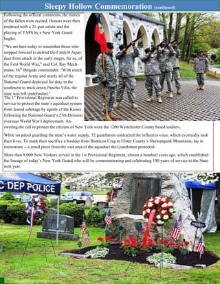 Sleepy Hollow Commemoration (continued)
THE SENTINEL—Winter/Spring 2016 Page 15
Following the official comments, the names
of the fallen were recited. Honors were then
rendered with a 21-gun-salute and the
playing of TAPS by a New York Guard
bugler.
“We are here today to remember those who
stepped forward to defend the Catskill Aque-
duct from attack in the early stages, for us, of
the First World War,” said Col. Ray Mech-
mann, 56th
Brigade commander. “With much
of the regular Army and nearly all of the
National Guard deployed for duty in the
southwest to track down Pancho Villa, the
state was left undefended.”
The 1st
Provisional Regiment was called to
service to protect the state’s aqueduct system
from feared sabotage by agents of the Kaiser
following the National Guard‘s 27th Division
overseas World War I deployment. An-
swering the call to protect the citizens of New York were the 1200 Westchester County based soldiers.
While on patrol guarding the state’s water supply, 32 guardsmen contracted the influenza virus, which eventually took
their lives. To mark their sacrifice a boulder from Bonticou Crag in Ulster County’s Shawangunk Mountains, lay in
memoriam -- a small piece from the vast area of the aqueduct the Guardsmen protected.
More than 8,000 New Yorkers served in the 1st Provisional Regiment, almost a hundred years ago, which established
the lineage of today’s New York Guard who will be commemorating and celebrating 100 years of service to the State
next year.
 