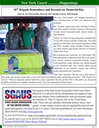 New York Guard ……….Happenings
THE SENTINEL—Winter/Spring 2016 Page 16
To Join SGAUS Click on https://www.sgaus.org/member_services/membership_application.asp
To read the latest issue of the SGAUS SDF TIMES click on http://sgaus.org/wp-content/
uploads/2016/05/SDF-Times-Spring-2016.pdf
The mission of the State Guard Association of the Unites States
(SGAUS) is to advocate for the advancement and support of regu-
lated state military forces established by state governments under
the authority of Title 32, Section 109, of the United States
Code. These units are typically called state defense forces, state
guards, or state military reserves and are regulated by state law and
operational guidance provided by the U.S. Army’s National Guard Bureau. For more information
about SGAUS visit http://www.sgaus.org/
56th
Brigade Remembers and Recruits on Memorial Day
Story by 1LT Robert Ellis, Photo By SPC Matther Gussow, 56th Brigade
The New York Guard’s 56th
Brigade launched its
first recruiting event of 2016 over Memorial Day
weekend.
On “Veterans Appreciation Day” (Sunday 29 May),
four NYG soldiers manned a booth at a Westchester
County owned amusement park, known locally as
Rye Playland.
Led by 1LT Ellis, the Recruiting team included SSG
Tozzo, SPC Gussow and PFC Yankovskiy. The team
passed out brochures and answered questions about
the NYG. Notable visitors included County Execu-
tive Rob Astorino and County Director of Veterans
Affairs Ron Tocci.
Reviewing the day’s activities, 1LT Ellis stated “We
had many positive takeaways from this event: poten-
tial recruits, practical recruitment training, contact
with prominent county officials, new photos posted
to our Facebook page, and a public affairs article
submission to our quarterly journal. Our soldiers
really enjoyed this new experience.”
SSG Tozzo reported, “The day was a great success.
We spoke with several recruits and we were well received by both the public and military personnel.” SPC Gussow ob-
served, “While we typically operate behind the scenes, operations like this put the NYG in the public eye. Increased
visibility can bolster our numbers and help us better serve the community in time of need.”
Westchester County Executive Rob Asterino, visited the 56th
Brigade NYG Recruiting table with 1LT Robert Ellis, SSG
Robert Tozzo, and PFC Val Yankovskiy at Rye Playland on
May 29th 2016.
 