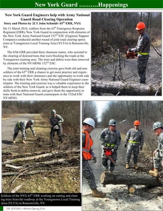 New York Guard ……….Happenings
THE SENTINEL—Winter/Spring 2016 Page 16
New York Guard Engineers help with Army National
Guard Road Clearing Operation
Story and Photos by 2LT John Schmidt- 65th
ERR, NYG
On 13 March 2016, soldiers from the 65th
Emergency Response
Regiment (ERR), New York Guard in conjunction with elements of
the New York Army National Guard 152nd
ESC (Engineer Support
Company) conducted another round of joint road clearing opera-
tions at Youngstown Local Training Area (YLTA) in Ransomville,
NY.
The 65th ERR provided three chainsaw teams, who assisted in
the clearing of downed trees that were blocking the roads at the
Youngstown training area. The trees and debris were then removed
by elements of the NYARNG 152nd
ESC.
The joint training and cleaning exercise gave both old and new
soldiers of the 65th
ERR a chance to get more practice and experi-
ence to work with their chainsaws and the opportunity to work side
by side with their New York Army National Guard Engineer coun-
terparts. The training and exercise was a valuable experience to the
soldiers of the New York Guard, as it helped them to keep their
skills fresh in debris removal, and gave them the opportunity to
train with their National Guard counterparts in the 152nd ESC
NYARNG.
Soldiers of the NYG 65th
ERR working on cutting and clear-
ing trees from the roadway at the Youngstown Local Training
Area (YLTA) in Ransomville, NY.
 