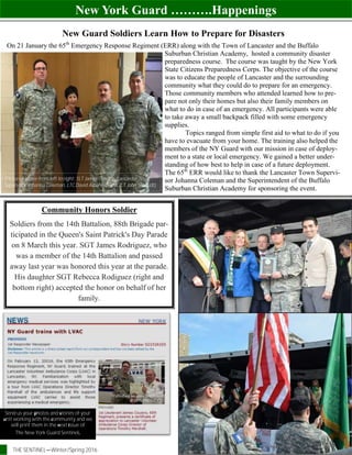 New York Guard ……….Happenings
THE SENTINEL—Winter/Spring 2016 Page 16
New Guard Soldiers Learn How to Prepare for Disasters
On 21 January the 65th
Emergency Response Regiment (ERR) along with the Town of Lancaster and the Buffalo
Suburban Christian Academy, hosted a community disaster
preparedness course. The course was taught by the New York
State Citizens Preparedness Corps. The objective of the course
was to educate the people of Lancaster and the surrounding
community what they could do to prepare for an emergency.
Those community members who attended learned how to pre-
pare not only their homes but also their family members on
what to do in case of an emergency. All participants were able
to take away a small backpack filled with some emergency
supplies.
Topics ranged from simple first aid to what to do if you
have to evacuate from your home. The training also helped the
members of the NY Guard with our mission in case of deploy-
ment to a state or local emergency. We gained a better under-
standing of how best to help in case of a future deployment.
The 65th
ERR would like to thank the Lancaster Town Supervi-
sor Johanna Coleman and the Superintendent of the Buffalo
Suburban Christian Academy for sponsoring the event.
(Pictured above from left to right: 1LT James Cousins, Lancaster Town
Supervisor Johanna Coleman, LTC David Albanese and 2LT John Schmidt)
Send us your photos and stories of your
unit working with the community and we
will print them in the next issue of
The New York Guard Sentinel.
Community Honors Soldier
Soldiers from the 14th Battalion, 88th Brigade par-
ticipated in the Queen's Saint Patrick's Day Parade
on 8 March this year. SGT James Rodriguez, who
was a member of the 14th Battalion and passed
away last year was honored this year at the parade.
His daughter SGT Rebecca Rodiguez (right and
bottom right) accepted the honor on behalf of her
family.
 