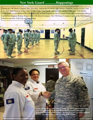 New York Guard ……….Happenings
During the 15th Decon Company May 2016 Drill, held at the NYARNG 69th Infantry Regiment Armory in New York
City, SGT Marc Fineman of the 15th's NCOIC Team A/1st Squad, and long time member of the New York Guard's
CERF Team, was promoted to the well earned rank of Staff Sergeant by 1st LT Joseph Polcha, the Commanding Officer,
and by First Sergeant Rodney Harper of the 15th Decon Company. The 15th Decon Company is part of the 88th Brigade,
which covers New York City and Long Island.
THE SENTINEL—Winter/Spring 2016 Page 19
At the April drill at Camp Smith Training Site, SGT Licia Freeman and
SGT Grace Hill were re-enlisted by New York Guard Commander
Brigadier General Stephen Bucaria. The two Sergeant's are cooks assigned
to NYG HQ Mess section . Photo by SPC Zach Perkins.
 