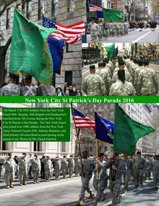 THE SENTINEL—Winter/Spring 2016 Page 19
On March 17th 2016 Soldiers from the New York
Guard 88th Brigade, 56th Brigade and Headquarters
marched down 5th Avenue during the New York
City St Patrick’s Day Parade. The New York Guard
also joined over 1000 soldiers from the New York
Army National Guard's 69th Infantry Battalion, and
42nd Infantry Division Band in participating in the
annual event. Photos by Mr. Chuck Garelick.
New York City St Patrick’s Day Parade 2016
 