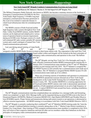 THE SENTINEL—Winter/Spring 2016 Page 21
New York Guard ……….Happenings
New York Guard 88th
Brigade Conducts Communications Exercises on Long Island
Story and Photos by SFC Richard J. Martino Jr. S6 Chief Signal NCO, 88th
Brigade, NYG
The Military Emergency Radio Network, also known as MERN, has become a mainstay mission at the forefront of
Emergency Communications (ECOM) for the New
York Guard. High Frequency 3-30 MHz long haul
emergency communication becomes paramount in
the event of an isolated or statewide disaster in
which local infrastructure fails for extended periods
of time.
The MERN consists of both fixed and mobile
high frequency radio systems throughout New York
State. Unlike fixed MERN stations, mobile MERN
stations can be deployed and redeployed to various
areas of operation based on mission requirements
during an ECOM event. Packages consist of a small,
self-contained HF radio system, portable HF antenna
system and a small contingent of trained New York
Guard communications personnel.
Last year during annual training at Camp Smith,
the 10th
, 56th
and 88th
Brigades were each officially
assigned a mobile MERN Radio System to return to their home station with. The expectation is that each New York
Guard soldier within each brigade will be trained on the basic principles of
emergency radio communication and operation in the event “the balloon
goes up.”
The 88th
Brigade, serving New York City’s five boroughs and Long Is-
land, officially commenced mobile MERN communications training this in
January 2016. Communications team members of the 9th
and 14th
Battalions
combine in joint training until July 2016. The 9th
battalion is assigned Mo-
bile MERN System #3 and currently has a communications team made up of
four soldiers. The 14th
Battalion is assigned Mobile MERN System #4 with
a communications team made up of six soldiers.
Phase one of training consists of installation and operation in conjunction
with MERNEX operational exercises directed out of New York Guard
Headquarters at the Camp Smith Training Site in Cortlandt Manor, West-
chester County, NY. The monthly MERNEX is a training opportunity for
all fixed and mobile MERN stations state wide to demonstrate operational
capability of both equipment and personnel on an active high frequency ra-
dio net. A typical MERNEX lasts around four hours, including installation,
operation and breakdown.
The 88th
Brigade communications team has completed phase one and phase two, message traffic and formatting,
which was completed in April, 2016. Message traffic can be requested during an actual ECOM event in the form of
Situational Reports (SITREPS), Medical Evacuation (MEDEVAC), Spot Report (SPOTREP) and Weather Observa-
tion (WXOBS) reports. Proper format and transmission during radio point to point or net operations is detrimental to
effective mission requirements. All MERN training is in accordance with New York Guard MERN Directive 3025.2.
The 88th
Brigade is currently conducting their combined 9th
and 14th
Battalion MERN training under the “train the
trainer” concept. Combined battalion training is currently taking place at the 1st
Marine Corps District installation in
Garden City, Long Island. Once training of TDA assigned communications team members is completed in July 2016,
they will return to their respective battalions and train all other service members within their battalions on the basic
principles of emergency radio communications and operation.
 