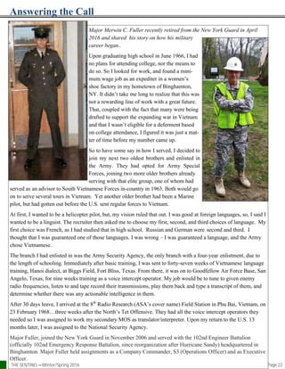 Answering the Call
Page 22
Major Merwin C. Fuller recently retired from the New York Guard in April
2016 and shared his story on how his military
career began..
Upon graduating high school in June 1966, I had
no plans for attending college, nor the means to
do so. So I looked for work, and found a mini-
mum wage job as an expediter in a women’s
shoe factory in my hometown of Binghamton,
NY. It didn’t take me long to realize that this was
not a rewarding line of work with a great future.
That, coupled with the fact that many were being
drafted to support the expanding war in Vietnam
and that I wasn’t eligible for a deferment based
on college attendance, I figured it was just a mat-
ter of time before my number came up.
So to have some say in how I served, I decided to
join my next two oldest brothers and enlisted in
the Army. They had opted for Army Special
Forces, joining two more older brothers already
serving with that elite group, one of whom had
served as an advisor to South Vietnamese Forces in-country in 1963. Both would go
on to serve several tours in Vietnam. Yet another older brother had been a Marine
pilot, but had gotten out before the U.S. sent regular forces to Vietnam.
At first, I wanted to be a helicopter pilot, but, my vision ruled that out. I was good at foreign languages, so, I said I
wanted to be a linguist. The recruiter then asked me to choose my first, second, and third choices of language. My
first choice was French, as I had studied that in high school. Russian and German were second and third. I
thought that I was guaranteed one of those languages. I was wrong – I was guaranteed a language, and the Army
chose Vietnamese.
The branch I had enlisted in was the Army Security Agency, the only branch with a four-year enlistment, due to
the length of schooling. Immediately after basic training, I was sent to forty-seven weeks of Vietnamese language
training, Hanoi dialect, at Biggs Field, Fort Bliss, Texas. From there, it was on to Goodfellow Air Force Base, San
Angelo, Texas, for nine weeks training as a voice intercept operator. My job would be to tune to given enemy
radio frequencies, listen to and tape record their transmissions, play them back and type a transcript of them, and
determine whether there was any actionable intelligence in them.
After 30 days leave, I arrived at the 8th
Radio Research (ASA’s cover name) Field Station in Phu Bai, Vietnam, on
23 February 1968…three weeks after the North’s Tet Offensive. They had all the voice intercept operators they
needed so I was assigned to work my secondary MOS as translator/interpreter. Upon my return to the U.S. 13
months later, I was assigned to the National Security Agency.
Major Fuller, joined the New York Guard in November 2006 and served with the 102nd Engineer Battalion
(officially 102nd Emergency Response Battalion, since reorganization after Hurricane Sandy) headquartered in
Binghamton. Major Fuller held assignments as a Company Commander, S3 (Operations Officer) and as Executive
Officer.
THE SENTINEL—Winter/Spring 2016
 